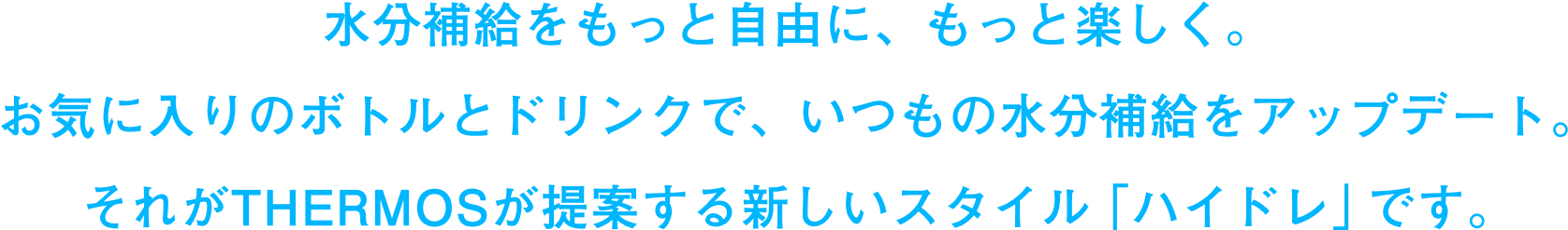 
水分補給をもっと自由に、もっと楽しく。お気に入りのボトルとドリンクで、いつもの水分補給をアップデート。それがTHERMOSが提案する新しいスタイル「ハイドレ」です。
