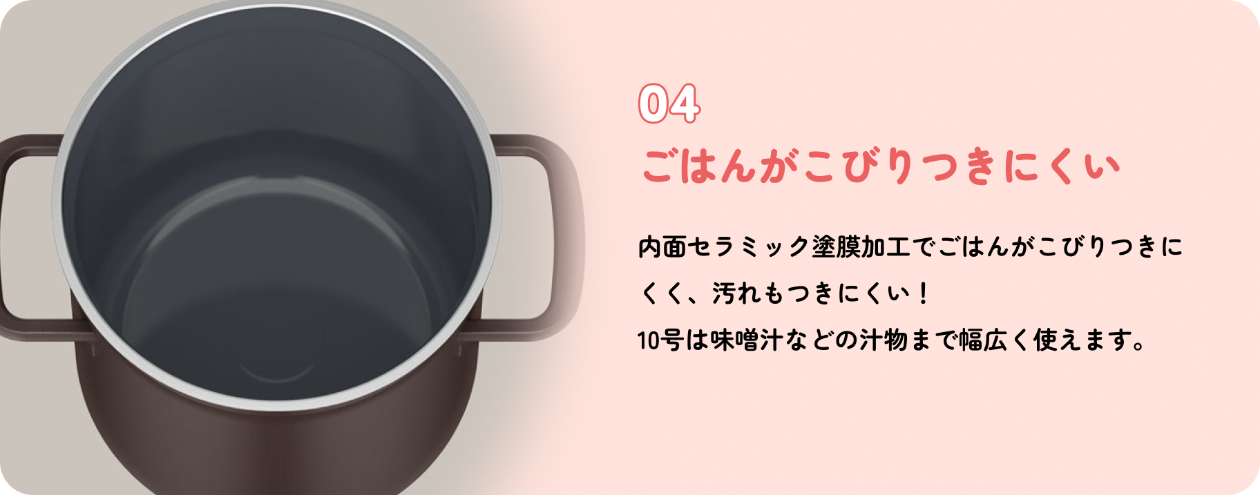 特長4 ごはんがこびりつきにくい 内面セラミック塗膜加工でごはんがこびりつきにくく、汚れもつきにくい！10号は味噌汁などの汁物まで幅広く使えます